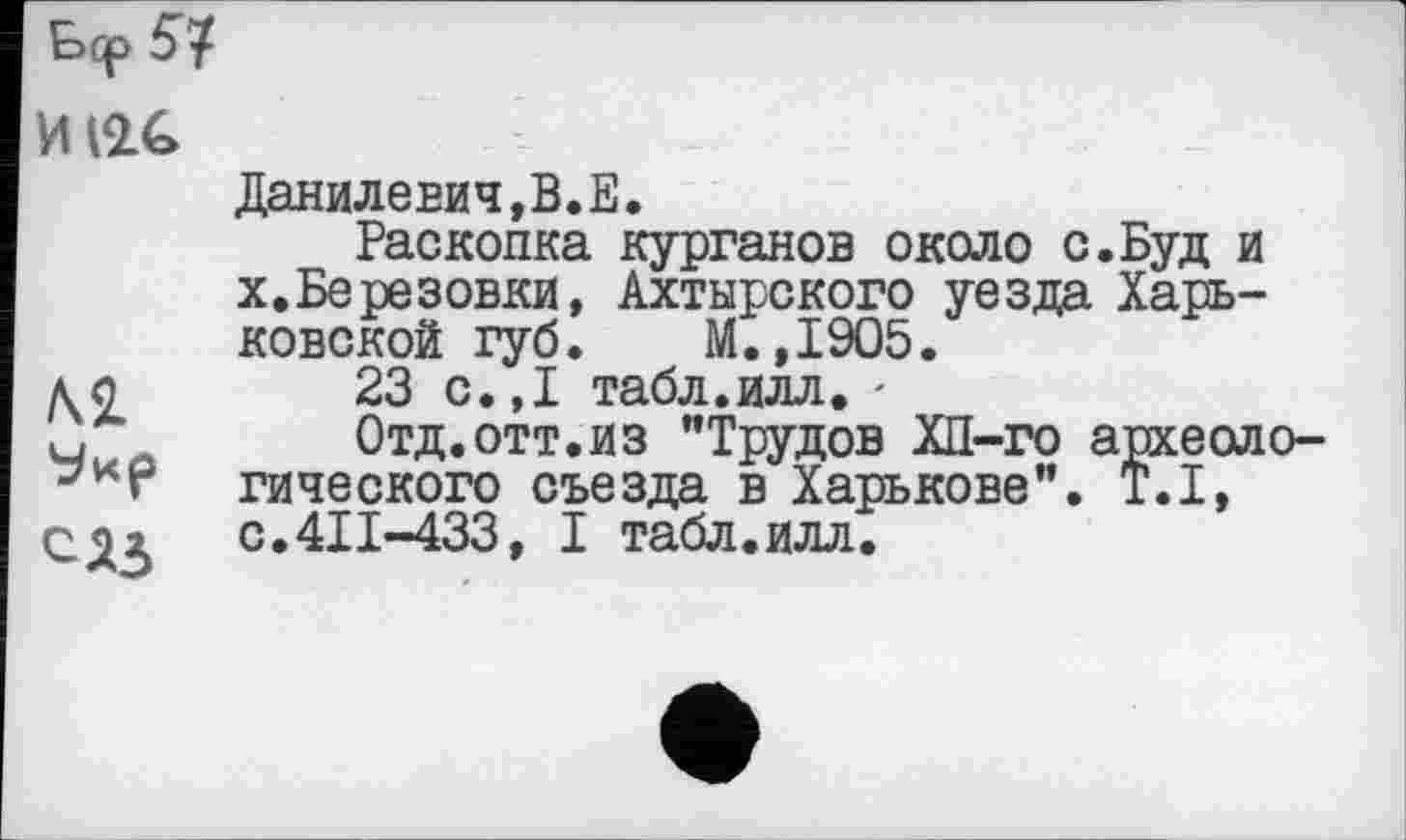 ﻿bqp
И(2£
Данилевич,В.E.
Раскопка курганов около с.Буд и X.Березовки, Ахтырского уезда Харьковской губ. М.,1905.
ло 23 с.,1 табл.илл. •
ч	Отд.отт.из "Трудов ХП-го археоло-
гического съезда в Харькове". T.I, С91	с.411-433, I табл.илл.